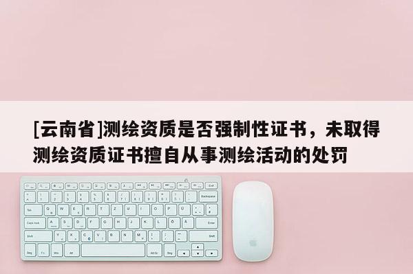 [云南省]测绘资质是否强制性证书，未取得测绘资质证书擅自从事测绘活动的处罚