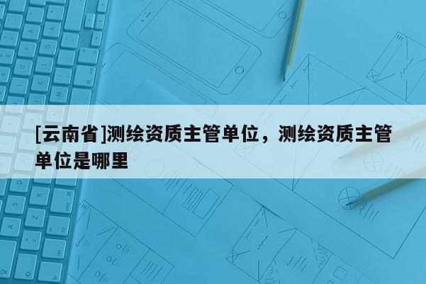 [云南省]测绘资质主管单位，测绘资质主管单位是哪里
