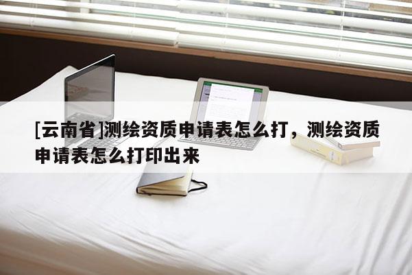 [云南省]测绘资质申请表怎么打，测绘资质申请表怎么打印出来
