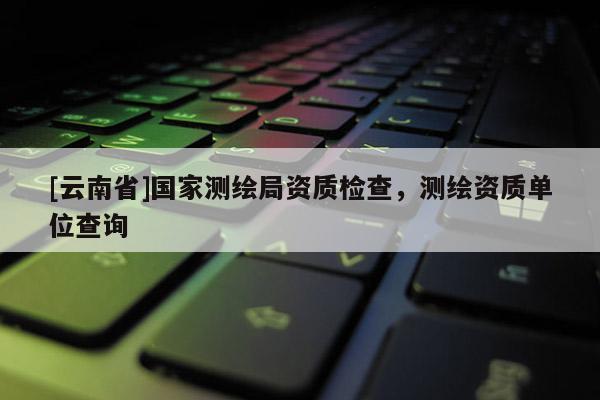 [云南省]国家测绘局资质检查，测绘资质单位查询
