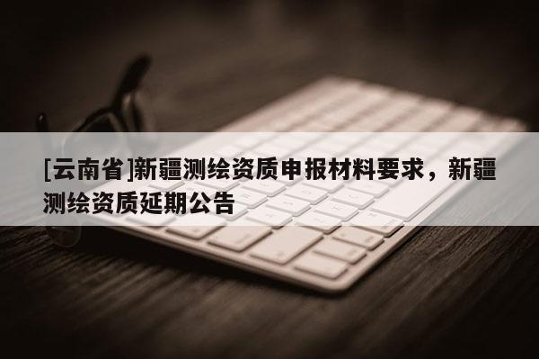 [云南省]新疆测绘资质申报材料要求，新疆测绘资质延期公告