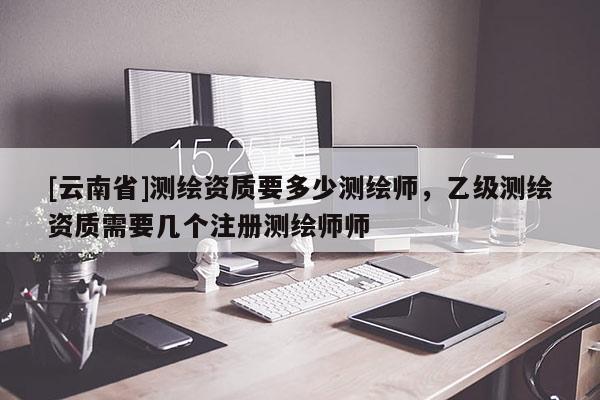 [云南省]测绘资质要多少测绘师，乙级测绘资质需要几个注册测绘师师