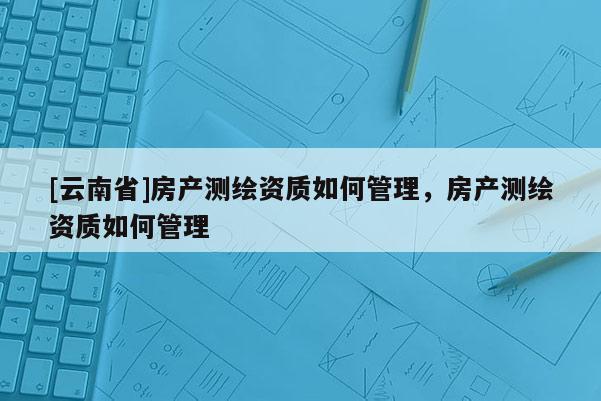 [云南省]房产测绘资质如何管理，房产测绘资质如何管理