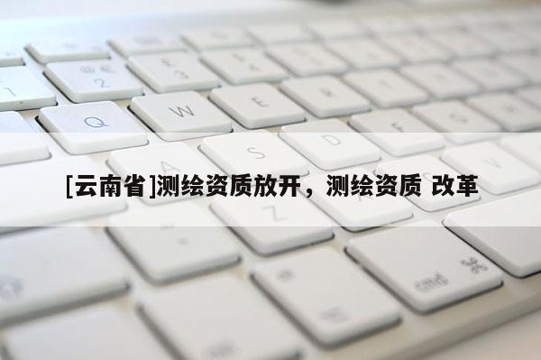 [云南省]测绘资质放开，测绘资质 改革