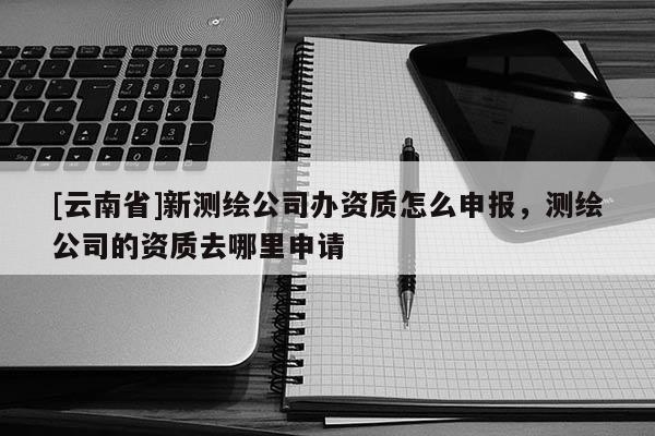 [云南省]新测绘公司办资质怎么申报，测绘公司的资质去哪里申请