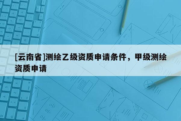 [云南省]测绘乙级资质申请条件，甲级测绘资质申请