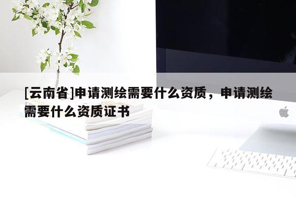 [云南省]申请测绘需要什么资质，申请测绘需要什么资质证书