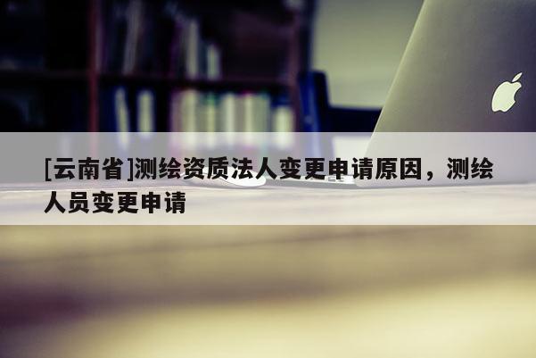 [云南省]测绘资质法人变更申请原因，测绘人员变更申请