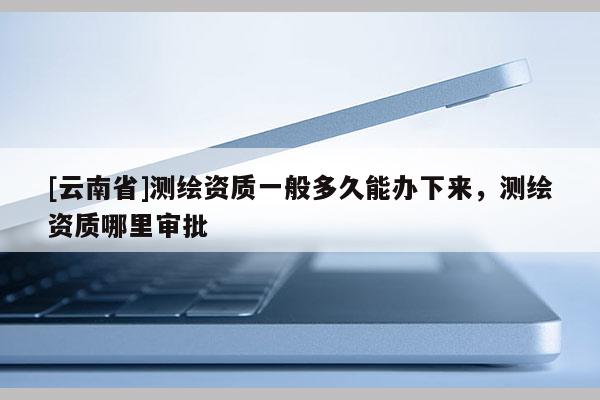 [云南省]测绘资质一般多久能办下来，测绘资质哪里审批