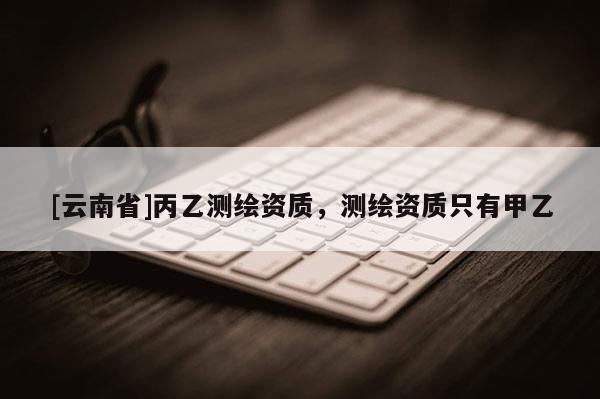 [云南省]丙乙测绘资质，测绘资质只有甲乙