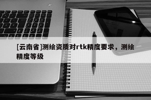 [云南省]测绘资质对rtk精度要求，测绘精度等级