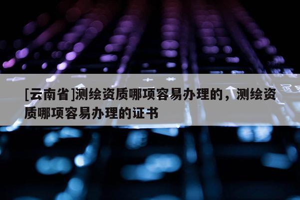 [云南省]测绘资质哪项容易办理的，测绘资质哪项容易办理的证书