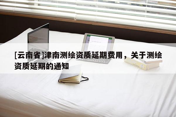 [云南省]津南测绘资质延期费用，关于测绘资质延期的通知