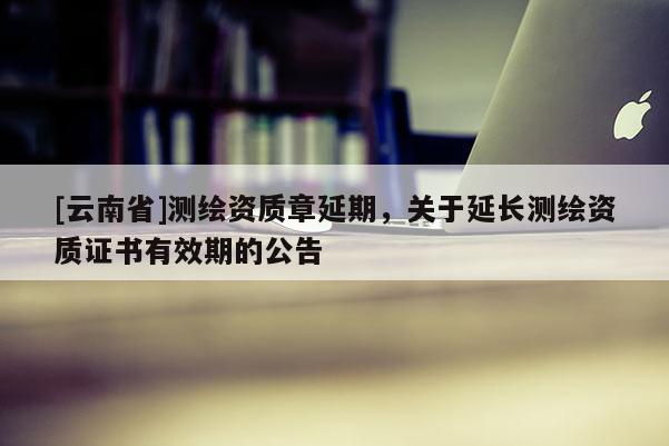 [云南省]测绘资质章延期，关于延长测绘资质证书有效期的公告