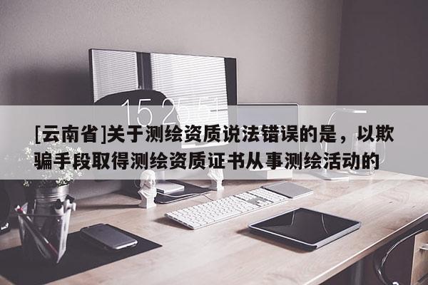 [云南省]关于测绘资质说法错误的是，以欺骗手段取得测绘资质证书从事测绘活动的
