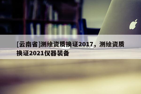 [云南省]测绘资质换证2017，测绘资质换证2021仪器装备