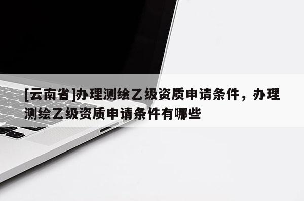 [云南省]办理测绘乙级资质申请条件，办理测绘乙级资质申请条件有哪些