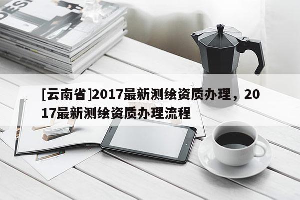 [云南省]2017最新测绘资质办理，2017最新测绘资质办理流程