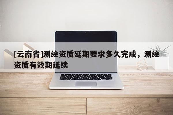 [云南省]测绘资质延期要求多久完成，测绘资质有效期延续