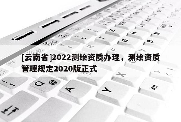 [云南省]2022测绘资质办理，测绘资质管理规定2020版正式