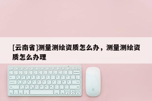 [云南省]测量测绘资质怎么办，测量测绘资质怎么办理