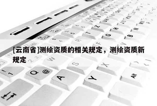 [云南省]测绘资质的相关规定，测绘资质新规定