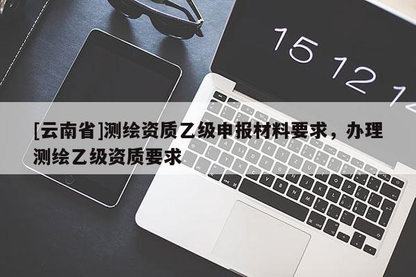 [云南省]测绘资质乙级申报材料要求，办理测绘乙级资质要求