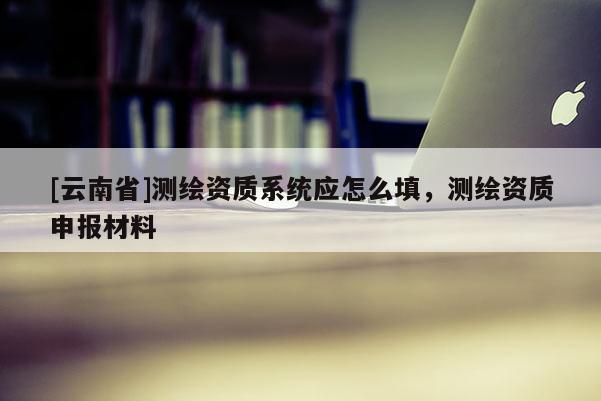 [云南省]测绘资质系统应怎么填，测绘资质申报材料