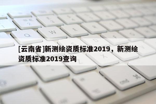[云南省]新测绘资质标准2019，新测绘资质标准2019查询