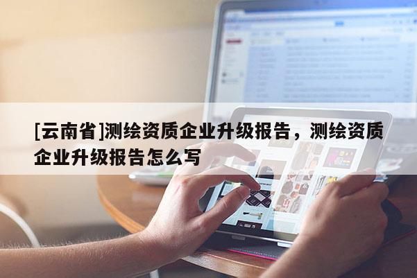 [云南省]测绘资质企业升级报告，测绘资质企业升级报告怎么写