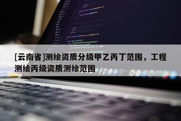[云南省]测绘资质分级甲乙丙丁范围，工程测绘丙级资质测绘范围