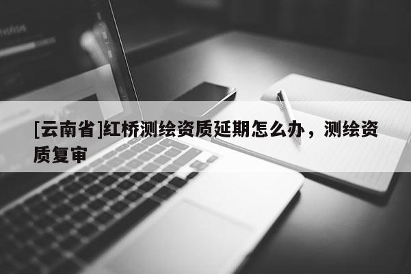 [云南省]红桥测绘资质延期怎么办，测绘资质复审