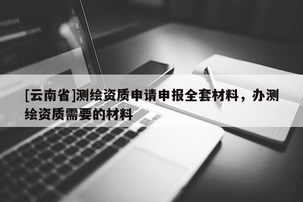 [云南省]测绘资质申请申报全套材料，办测绘资质需要的材料