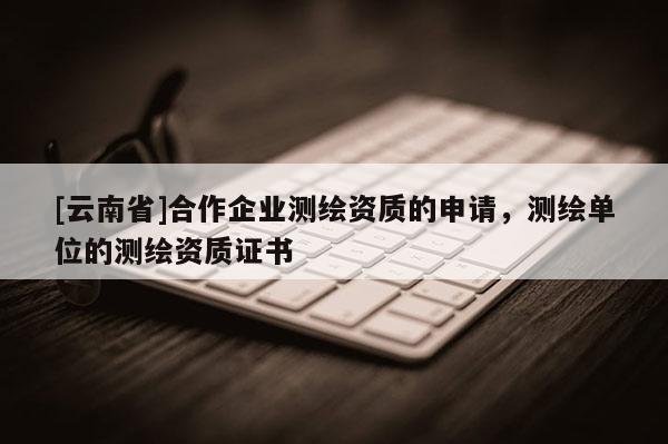 [云南省]合作企业测绘资质的申请，测绘单位的测绘资质证书