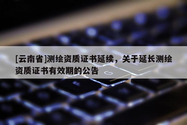 [云南省]测绘资质证书延续，关于延长测绘资质证书有效期的公告