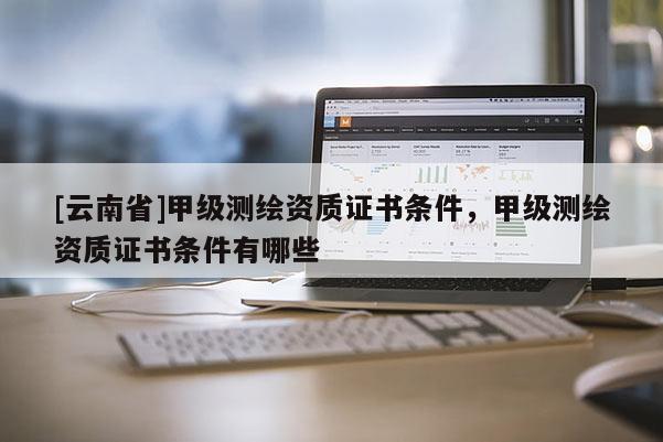 [云南省]甲级测绘资质证书条件，甲级测绘资质证书条件有哪些