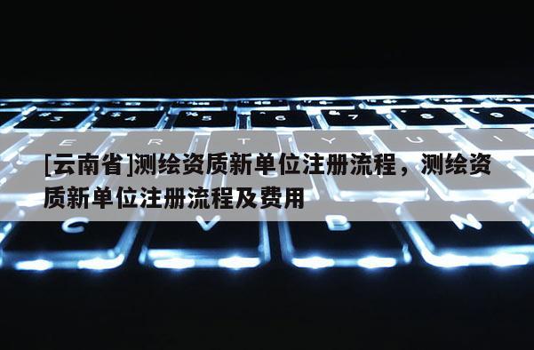 [云南省]测绘资质新单位注册流程，测绘资质新单位注册流程及费用