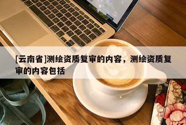 [云南省]测绘资质复审的内容，测绘资质复审的内容包括