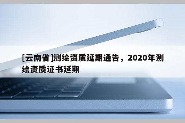 [云南省]测绘资质延期通告，2020年测绘资质证书延期