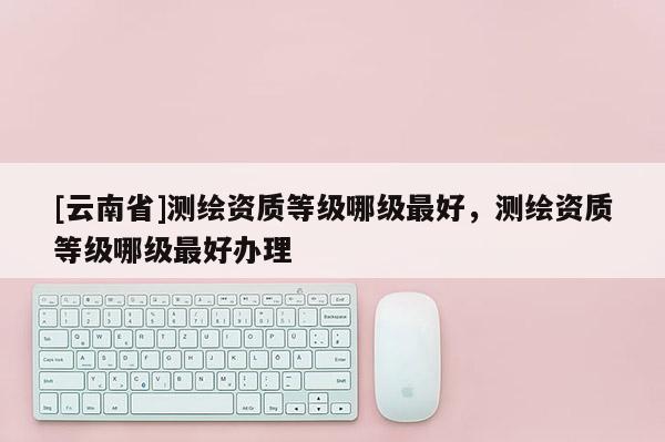 [云南省]测绘资质等级哪级最好，测绘资质等级哪级最好办理
