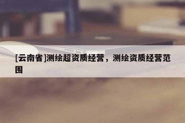[云南省]测绘超资质经营，测绘资质经营范围