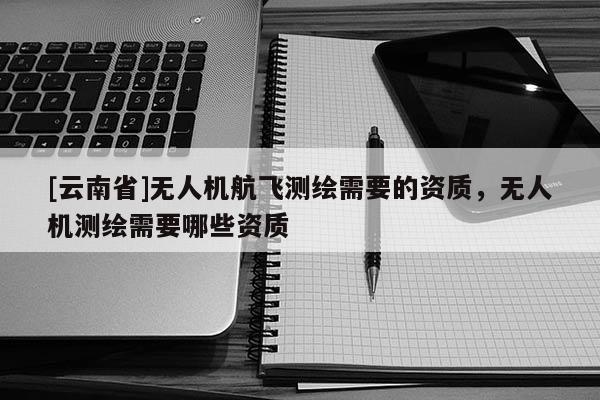 [云南省]无人机航飞测绘需要的资质，无人机测绘需要哪些资质
