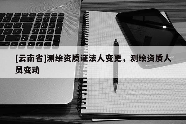 [云南省]测绘资质证法人变更，测绘资质人员变动