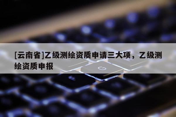 [云南省]乙级测绘资质申请三大项，乙级测绘资质申报