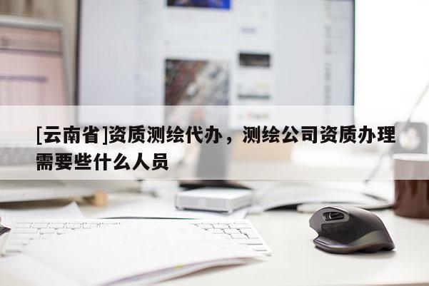 [云南省]资质测绘代办，测绘公司资质办理需要些什么人员