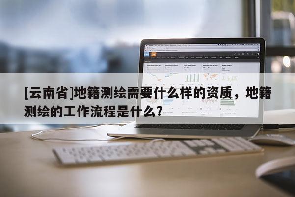 [云南省]地籍测绘需要什么样的资质，地籍测绘的工作流程是什么?