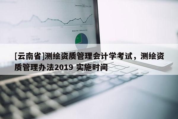 [云南省]测绘资质管理会计学考试，测绘资质管理办法2019 实施时间