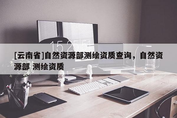 [云南省]自然资源部测绘资质查询，自然资源部 测绘资质