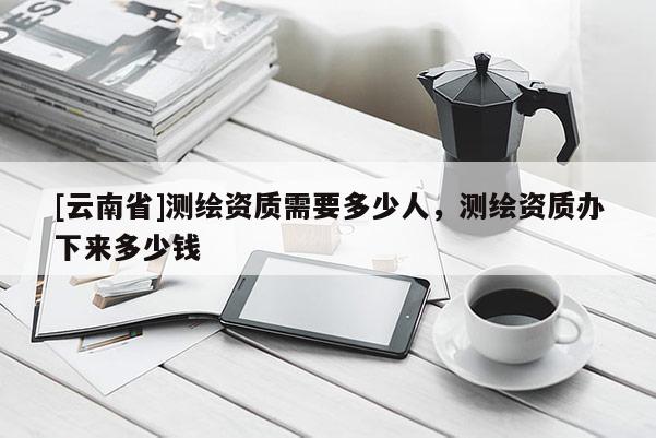 [云南省]测绘资质需要多少人，测绘资质办下来多少钱