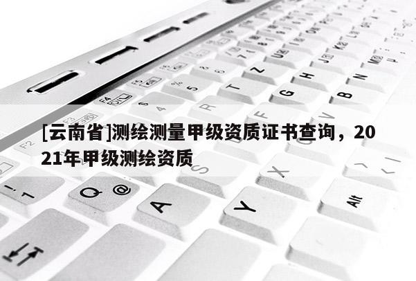 [云南省]测绘测量甲级资质证书查询，2021年甲级测绘资质